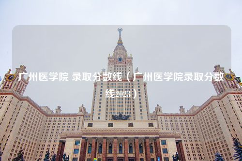 广州医学院 录取分数线（广州医学院录取分数线2023）