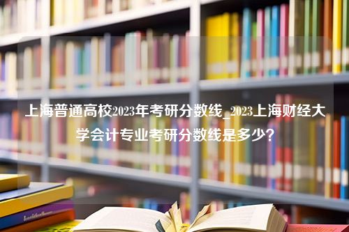 上海普通高校2023年考研分数线_2023上海财经大学会计专业考研分数线是多少？