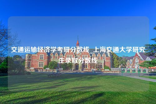 交通运输经济学考研分数线_上海交通大学研究生录取分数线