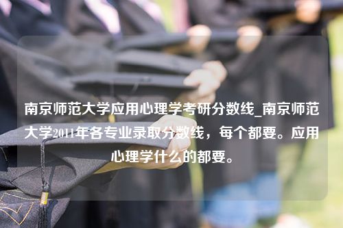南京师范大学应用心理学考研分数线_南京师范大学2011年各专业录取分数线，每个都要。应用心理学什么的都要。