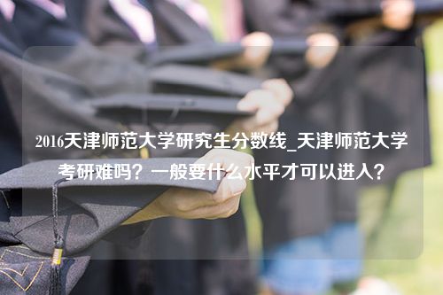 2016天津师范大学研究生分数线_天津师范大学考研难吗？一般要什么水平才可以进入？