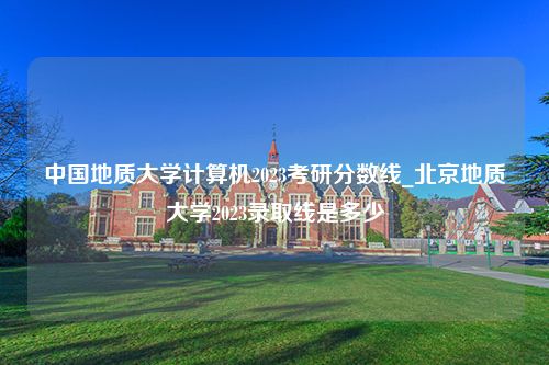 中国地质大学计算机2023考研分数线_北京地质大学2023录取线是多少