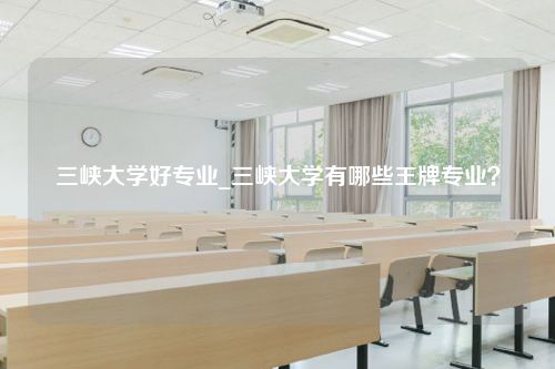 三峡大学好专业_三峡大学有哪些王牌专业？