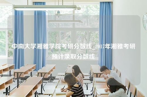 中南大学湘雅学院考研分数线_2017年湘雅考研预计录取分数线