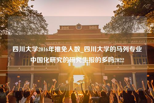 四川大学2016年推免人数_四川大学的马列专业中国化研究的研究生报的多吗2022