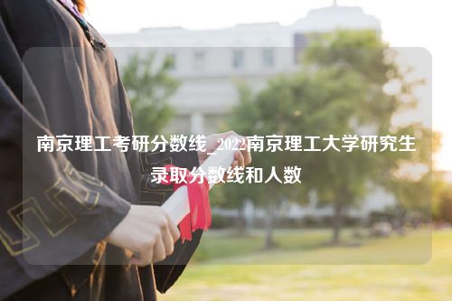 南京理工考研分数线_2022南京理工大学研究生录取分数线和人数