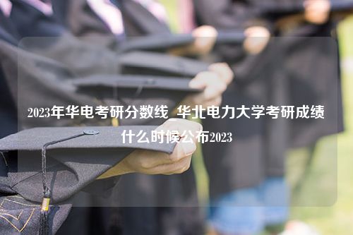 2023年华电考研分数线_华北电力大学考研成绩什么时候公布2023