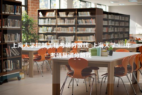 上海大学控制工程考研分数线_上海大学2023年考研复试分数线