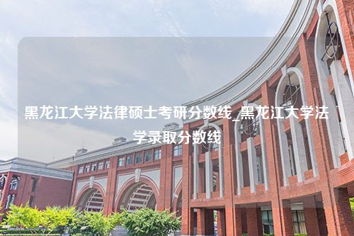 黑龙江大学法律硕士考研分数线_黑龙江大学法学录取分数线