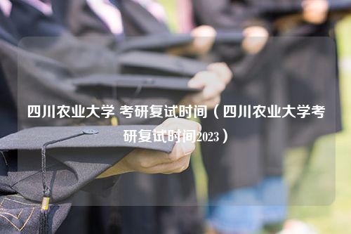 四川农业大学 考研复试时间（四川农业大学考研复试时间2023）