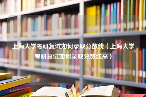 上海大学考研复试如何录取分数线（上海大学考研复试如何录取分数线高）