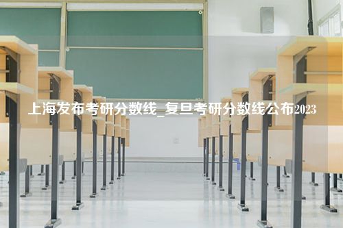 上海发布考研分数线_复旦考研分数线公布2023