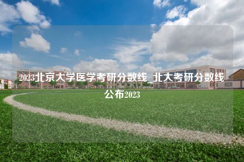 2023北京大学医学考研分数线_北大考研分数线公布2023