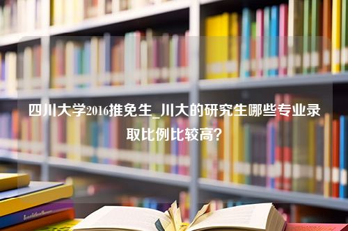 四川大学2016推免生_川大的研究生哪些专业录取比例比较高？